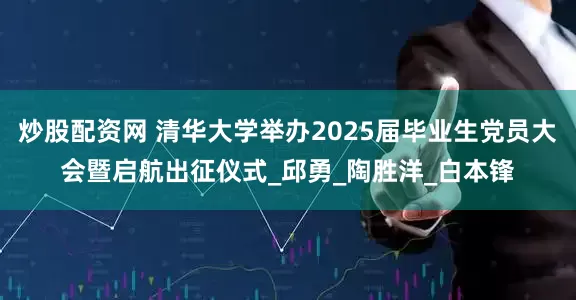 炒股配资网 清华大学举办2025届毕业生党员大会暨启航出征仪式_邱勇_陶胜洋_白本锋