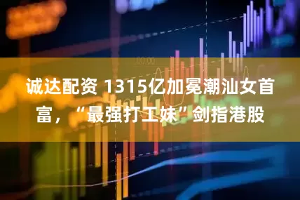 诚达配资 1315亿加冕潮汕女首富，“最强打工妹”剑指港股