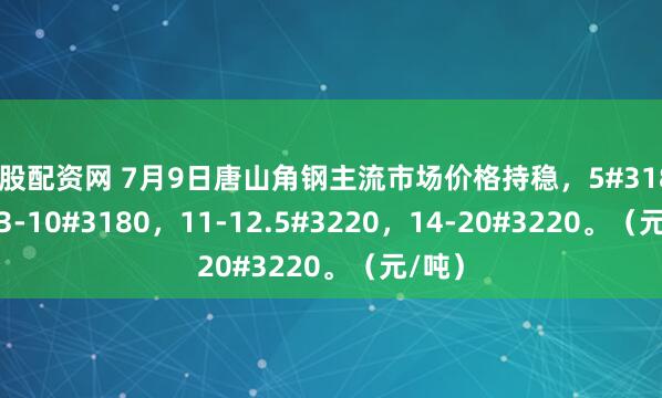 炒股配资网 7月9日唐山角钢主流市场价格持稳，5#3180，6.3-10#3180，11-12.5#3220，14-20#3220。（元/吨）