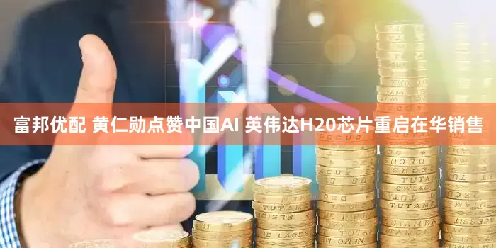 富邦优配 黄仁勋点赞中国AI 英伟达H20芯片重启在华销售