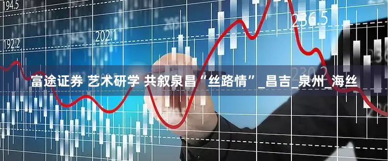 富途证券 艺术研学 共叙泉昌“丝路情”_昌吉_泉州_海丝