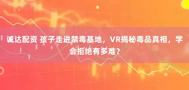 诚达配资 孩子走进禁毒基地，VR揭秘毒品真相，学会拒绝有多难？