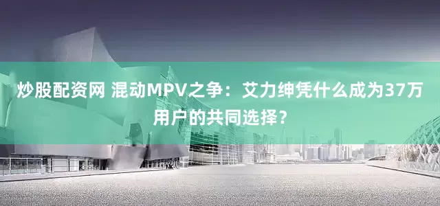 炒股配资网 混动MPV之争：艾力绅凭什么成为37万用户的共同选择？