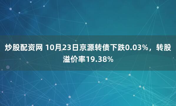 炒股配资网 10月23日京源转债下跌0.03%，转股溢价率19.38%