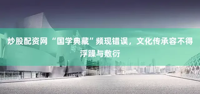 炒股配资网 “国学典藏”频现错误，文化传承容不得浮躁与敷衍