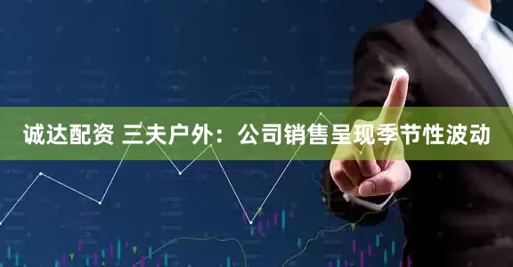 诚达配资 三夫户外：公司销售呈现季节性波动