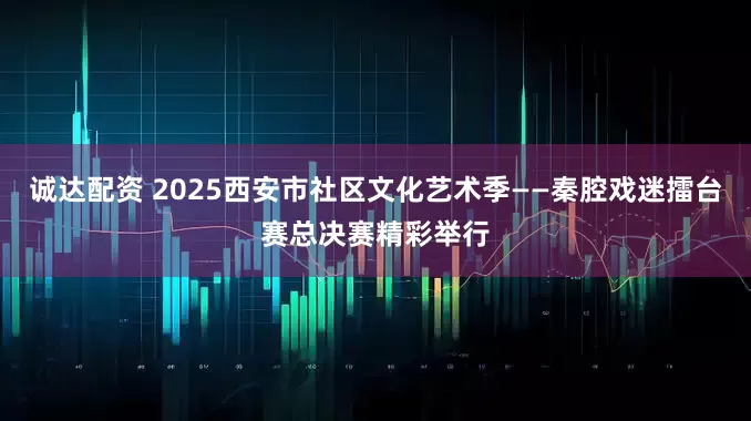 诚达配资 2025西安市社区文化艺术季——秦腔戏迷擂台赛总决赛精彩举行